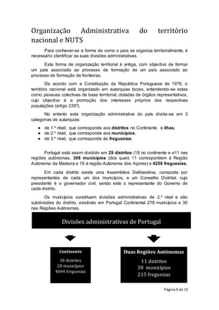Página9 de 13
Organização Administrativa do território
nacional e NUTS
Para conhecer-se a forma de como o pais se organiza territorialmente, é
necessário identificar as suas divisões administrativas.
Esta forma de organização territorial é antiga, com objectivo de formar
um país associado ao processo de formação de um pais associado ao
processo de formação de fronteiras.
De acordo com a Constituição da República Portuguesa de 1976, o
território nacional está organizado em autarquias locais, entendendo-se estas
como pessoas colectivas de base territorial, dotadas de órgãos representativos,
cujo objectivo é a promoção dos interesses próprios das respectivas
populações (artigo 235º).
No entanto esta organização administrativa do país divide-se em 3
categorias de autarquias:
● de 1.º nível, que corresponde aos distritos no Continente e ilhas;
● de 2.º nível, que corresponde aos municípios;
● de 3.º nível, que corresponde às freguesias.
Portugal está assim dividido em 29 distritos (18 no continente e e11 nas
regiões autónomas, 308 municípios (dos quais 11 correspondem à Região
Autónoma da Madeira e 19 à região Autónoma dos Açores) e 4259 freguesias.
Em cada distrito existe uma Assembleia Deliberativa, composta por
representantes de cada um dos municípios, e um Conselho Distrital, cujo
presidente é o governador civil, sendo este o representante do Governo de
cada distrito.
Os municípios constituem divisões administrativas de 2.º nível e são
subdivisões do distrito, existindo em Portugal Continental 278 municípios e 30
nas Regiões Autónomas.
Divisões administrativas de Portugal
Duas Regiões Autónomas
11 distritos
30 municípios
215 freguesias
Continente
18 distritos
28 municípios
4044 freguesias
 