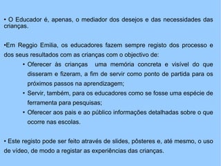 O Educador é, apenas, o mediador dos desejos e das necessidades das crianças. Em Reggio Emilia, os educadores fazem sempre registo dos processo e dos seus resultados com as crianças com o objectivo de: Oferecer às crianças  uma memória concreta e visível do que disseram e fizeram, a fim de servir como ponto de partida para os próximos passos na aprendizagem; Servir, também, para os educadores como se fosse uma espécie de ferramenta para pesquisas;  Oferecer aos pais e ao público informações detalhadas sobre o que ocorre nas escolas. Este registo pode ser feito através de slides, pôsteres e, até mesmo, o uso de vídeo, de modo a registar as experiências das crianças. 