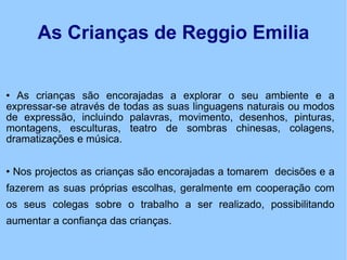 As Crianças de Reggio Emilia As crianças são encorajadas a explorar o seu ambiente e a expressar-se através de todas as suas linguagens naturais ou modos de expressão, incluindo palavras, movimento, desenhos, pinturas, montagens, esculturas, teatro de sombras chinesas, colagens, dramatizações e música. Nos projectos as crianças são encorajadas a tomarem  decisões e a fazerem as suas próprias escolhas, geralmente em cooperação com os seus colegas sobre o trabalho a ser realizado, possibilitando aumentar a confiança das crianças. 