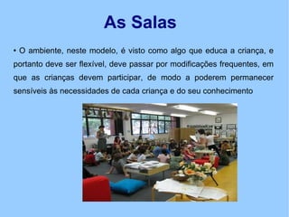 As Salas O ambiente, neste modelo, é visto como algo que educa a criança, e portanto deve ser flexível, deve passar por modificações frequentes, em que as crianças devem participar, de modo a poderem permanecer sensíveis às necessidades de cada criança e do seu conhecimento 