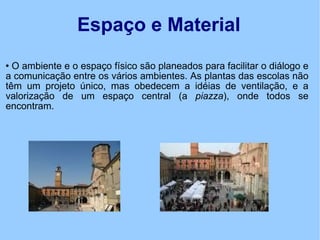 Espaço e Material O ambiente e o espaço físico são planeados para facilitar o diálogo e a comunicação entre os vários ambientes. As plantas das escolas não têm um projeto único, mas obedecem a idéias de ventilação, e a valorização de um espaço central (a  piazza ), onde todos se encontram. 
