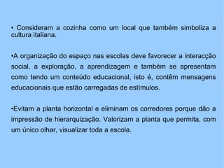 Consideram a cozinha como um local que também simboliza a cultura italiana. A organização do espaço nas escolas deve favorecer a interacção social, a exploração, a aprendizagem e também se apresentam como tendo um conteúdo educacional, isto é, contêm mensagens educacionais que estão carregadas de estímulos. Evitam a planta horizontal e eliminam os corredores porque dão a impressão de hierarquização. Valorizam a planta que permita, com um único olhar, visualizar toda a escola. 
