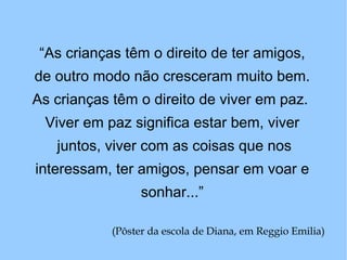 “ As crianças têm o direito de ter amigos, de outro modo não cresceram muito bem.  As crianças têm o direito de viver em paz.  Viver em paz significa estar bem, viver juntos, viver com as coisas que nos interessam, ter amigos, pensar em voar e sonhar...” (Pôster da escola de Diana, em Reggio Emilia)   