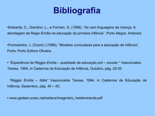 Bibliografia Edwards, C., Gandinn, L., e Forman, G. (1999). “As cem linguagens da criança: A abordagem de Regio Emília na educação da primeira infância”. Porto Alegre: Artemed. Formosinho, J. (Coord.) (1996). “Modelos curriculares para a educação de infância”,  Porto: Porto Editora Oliveira. “ Experiência de Réggio Emília – qualidade da educação pré – escolar  “ Vasconcelos Teresa, 1994, in Cadernos de Educação de Infância, Outubro, pág. 29-35  “ Réggio Emília – Itália”  Vasconcelos Teresa, 1994. in Cadernos de Educação de Infância, Dezembro, pág. 40 – 45; www.gedest.unesc.net/seilacs/imaginário_heidemiranda.pdf 