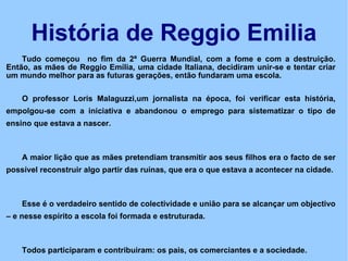 História de Reggio Emilia Tudo começou  no fim da 2ª Guerra Mundial, com a fome e com a destruição. Então, as mães de Reggio Emília, uma cidade Italiana, decidiram unir-se e tentar criar um mundo melhor para as futuras gerações, então fundaram uma escola. O professor Loris Malaguzzi,um jornalista na época, foi verificar esta história, empolgou-se com a iniciativa e abandonou o emprego para sistematizar o tipo de ensino que estava a nascer. A maior lição que as mães pretendiam transmitir aos seus filhos era o facto de ser possível reconstruir algo partir das ruínas, que era o que estava a acontecer na cidade.  Esse é o verdadeiro sentido de colectividade e união para se alcançar um objectivo – e nesse espírito a escola foi formada e estruturada.  Todos participaram e contribuiram: os pais, os comerciantes e a sociedade.  