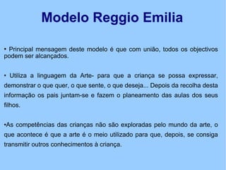Modelo Reggio Emilia Principal mensagem deste modelo é que com união, todos os objectivos podem ser alcançados. Utiliza a linguagem da Arte- para que a criança se possa expressar, demonstrar o que quer, o que sente, o que deseja... Depois da recolha desta informação os pais juntam-se e fazem o planeamento das aulas dos seus filhos. As competências das crianças não são exploradas pelo mundo da arte, o que acontece é que a arte é o meio utilizado para que, depois, se consiga transmitir outros conhecimentos à criança. 