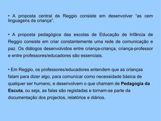 A proposta central de Reggio consiste em desenvolver “as cem linguagens da criança”. A proposta pedagógica das escolas de Educação de Infância de Reggio consiste em criar constantemente uma rede de comunicação e paz. Os diálogos desenvolvidos entre criança-criança, criança-professor e entre professores/educadores são essenciais. Em Reggio, os professores/educadores entendem que as crianças falam para dizer algo, para comunicar como necessidade básica de qualquer ser humano, e desenvolvem o que chamam de  Pedagogia da Escuta , ou seja, as falas são registadas e tornam-se parte da documentação dos projectos, relatórios e diários. 