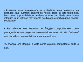 A escola  está representada na sociedade pelos desenhos das crianças, que ilustram:  folders  de hotéis, lojas, a lista telefónica, bem como a possibilidade de decorar lojas da cidade com “obras infantis”, num intenso movimento de diálogo e participação escola-sociedade. As crianças nas escolas de Reggio comportam-se como protagonistas nos projectos desenvolvidos; elas não são “actores” nos trabalhos desenvolvidos, mas sim autores. A criança, em Reggio, é vista como alguém competente, forte e rica. 