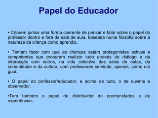 Papel do Educador Criarem juntos uma forma coerente de pensar e falar sobre o papel do professor dentro e fora da sala de aula, baseada numa filosofia sobre a natureza da criança como aprendiz. Tentam fazer com que as crianças sejam protagonistas activas e competentes que procuram realizar tudo através do diálogo e da interacção com outros, na vida colectiva das salas de aulas, da comunidade e da cultura, com professores servindo, apenas, como um guia. O papel do professor/educador, é acima de tudo, o de ouvinte e observador.  Tem também o papel de distribuidor de oportunidades e de experiências.  