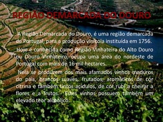 REGIÃO DEMARCADA DO DOURO
 A Região Demarcada do Douro, é uma região demarcada
de Portugal, para a produção vinícola instituída em 1756.
Hoje é conhecida como Região Vinhateira do Alto Douro
ou Douro Vinhateiro, ocupa uma área do nordeste de
Portugal com mais de 16 mil hectares.
 Nela se produzem dos mais afamados vinhos maduros
do pais, brancos suaves, frutados, aromáticos de cor
citrina e também tintos acídulos, de cor rubi a cheirar a
flores e a frutos. Estes vinhos possuem também um
elevado teor alcoólico.
 