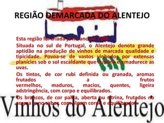 REGIÃO DEMARCADA DO ALENTEJO

Esta região foi criada já no ano de 1988.
Situada no sul de Portugal, o Alentejo denota grande
aptidão na produção de vinhos de marcada qualidade e
tipicidade. Povoa-se de vastos vinhedos por extensas
planícies sob o sol escaldante que ilumina e amadurece as
uvas.
Os tintos, de cor rubi definida ou granada, aromas
frutados                       a                   frutos
vermelhos,      maduros,      macios,     quentes, ligeira
adstringência, com corpo e equilibrados.
Os brancos, de cor palha, aberta ou citrina, frutados no
aroma e no sabor, com algum corpo e equilibrados.
 