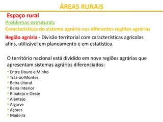 ÁREAS RURAIS
Espaço rural
Problemas estruturais
Características do sistema agrário nas diferentes regiões agrárias
Região agrária - Divisão territorial com características agrícolas
afins, utilizável em planeamento e em estatística.
O território nacional está dividido em nove regiões agrárias que
apresentam sistemas agrários diferenciados:
• Entre Douro e Minho
• Trás-os-Montes
• Beira Litoral
• Beira Interior
• Ribatejo e Oeste
• Alentejo
• Algarve
• Açores
• Madeira
 