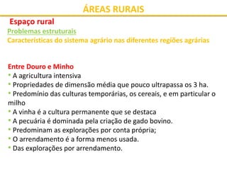 ÁREAS RURAIS
Espaço rural
Problemas estruturais
Características do sistema agrário nas diferentes regiões agrárias
Entre Douro e Minho
• A agricultura intensiva
• Propriedades de dimensão média que pouco ultrapassa os 3 ha.
• Predomínio das culturas temporárias, os cereais, e em particular o
milho
• A vinha é a cultura permanente que se destaca
• A pecuária é dominada pela criação de gado bovino.
• Predominam as explorações por conta própria;
• O arrendamento é a forma menos usada.
• Das explorações por arrendamento.
 