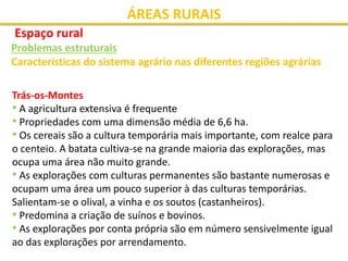 ÁREAS RURAIS
Espaço rural
Problemas estruturais
Características do sistema agrário nas diferentes regiões agrárias
Trás-os-Montes
• A agricultura extensiva é frequente
• Propriedades com uma dimensão média de 6,6 ha.
• Os cereais são a cultura temporária mais importante, com realce para
o centeio. A batata cultiva-se na grande maioria das explorações, mas
ocupa uma área não muito grande.
• As explorações com culturas permanentes são bastante numerosas e
ocupam uma área um pouco superior à das culturas temporárias.
Salientam-se o olival, a vinha e os soutos (castanheiros).
• Predomina a criação de suínos e bovinos.
• As explorações por conta própria são em número sensivelmente igual
ao das explorações por arrendamento.
 