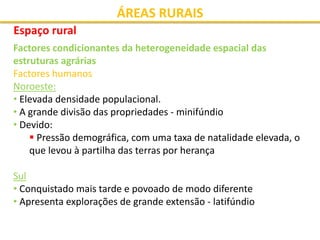 ÁREAS RURAIS
Espaço rural
Factores condicionantes da heterogeneidade espacial das
estruturas agrárias
Factores humanos
Noroeste:
• Elevada densidade populacional.
• A grande divisão das propriedades - minifúndio
• Devido:
 Pressão demográfica, com uma taxa de natalidade elevada, o
que levou à partilha das terras por herança
Sul
• Conquistado mais tarde e povoado de modo diferente
• Apresenta explorações de grande extensão - latifúndio
 