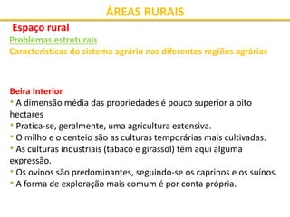 ÁREAS RURAIS
Espaço rural
Problemas estruturais
Características do sistema agrário nas diferentes regiões agrárias
Beira Interior
• A dimensão média das propriedades é pouco superior a oito
hectares
• Pratica-se, geralmente, uma agricultura extensiva.
• O milho e o centeio são as culturas temporárias mais cultivadas.
• As culturas industriais (tabaco e girassol) têm aqui alguma
expressão.
• Os ovinos são predominantes, seguindo-se os caprinos e os suínos.
• A forma de exploração mais comum é por conta própria.
 