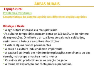 ÁREAS RURAIS
Espaço rural
Problemas estruturais
Características do sistema agrário nas diferentes regiões agrárias
Ribatejo e Oeste
• A agricultura intensiva é a mais praticado
•As culturas temporárias ocupam cerca de 1/3 da SAU e do número
de explorações. O milho e o arroz são os cereais mais cultivados,
assim como a batata e as culturas hortícolas.
• Existem alguns prados permanentes
• A colza é a cultura industrial mais importante
• A batata é cultivada em número de explorações semelhante ao dos
cereais, mas ocupa uma área muito menor
• Os suínos são predominantes na criação de gado
• A forma de exploração por conta própria predomina.
 