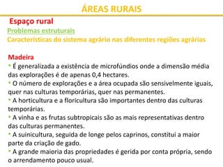 ÁREAS RURAIS
Espaço rural
Problemas estruturais
Características do sistema agrário nas diferentes regiões agrárias
Madeira
• É generalizada a existência de microfúndios onde a dimensão média
das explorações é de apenas 0,4 hectares.
• O número de explorações e a área ocupada são sensivelmente iguais,
quer nas culturas temporárias, quer nas permanentes.
• A horticultura e a floricultura são importantes dentro das culturas
temporárias.
• A vinha e as frutas subtropicais são as mais representativas dentro
das culturas permanentes.
• A suinicultura, seguida de longe pelos caprinos, constitui a maior
parte da criação de gado.
• A grande maioria das propriedades é gerida por conta própria, sendo
o arrendamento pouco usual.
 