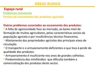 ÁREAS RURAIS
Espaço rural
Problemas estruturais
Formas de escoamento dos produtos agrícolas
Outros problemas associados ao escoamento dos produtos:
• A falta de agressividade face ao mercado, ao baixo nível de
formação de muitos agricultores, pelas características sociais da
população agrícola e por insuficiências técnico-financeiras.
• Afastamento das propriedades agrícolas dos principais eixos de
circulação.
• O transporte e o armazenamento deficientes o que leva à perde da
qualidade dos produtos.
• Armazenamento é insuficiente nos anos de grandes colheitas.
• Predominância dos minifúndios que dificulta também a
comercialização dos produtos deste sector.
 