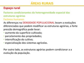 ÁREAS RURAIS
Espaço rural
Factores condicionantes da heterogeneidade espacial das
estruturas agrárias
Factores humanos
As diferenças na DENSIDADE POPULACIONAL levam a evoluções
diferenciadas que podem modificar as estruturas agrárias, a forte
pressão demográfica pode levar:
• aumento da superfície cultivada;
• parcelamento das propriedades;
• intensificação do cultivo;
• especialização dos sistemas agrícolas.
Por outro lado, as estruturas agrárias podem condicionar a a
evolução da população.
 