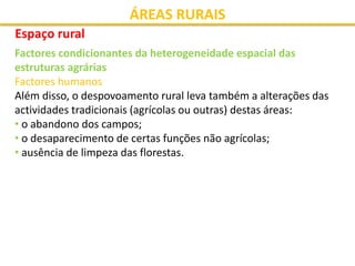ÁREAS RURAIS
Espaço rural
Factores condicionantes da heterogeneidade espacial das
estruturas agrárias
Factores humanos
Além disso, o despovoamento rural leva também a alterações das
actividades tradicionais (agrícolas ou outras) destas áreas:
• o abandono dos campos;
• o desaparecimento de certas funções não agrícolas;
• ausência de limpeza das florestas.
 