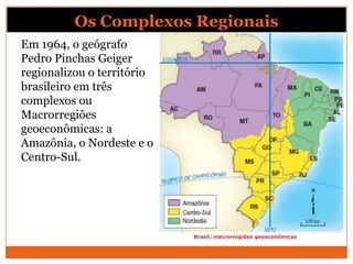 Os Complexos Regionais
Em 1964, o geógrafo
Pedro Pinchas Geiger
regionalizou o território
brasileiro em três
complexos ou
Macrorregiões
geoeconômicas: a
Amazônia, o Nordeste e o
Centro-Sul.




                            Brasil: macrorregiões geoeconômicas
 
