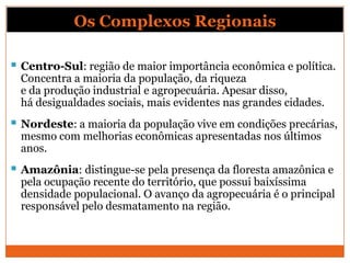 Os Complexos Regionais

 Centro-Sul: região de maior importância econômica e política.
  Concentra a maioria da população, da riqueza
  e da produção industrial e agropecuária. Apesar disso,
  há desigualdades sociais, mais evidentes nas grandes cidades.
 Nordeste: a maioria da população vive em condições precárias,
  mesmo com melhorias econômicas apresentadas nos últimos
  anos.
 Amazônia: distingue-se pela presença da floresta amazônica e
  pela ocupação recente do território, que possui baixíssima
  densidade populacional. O avanço da agropecuária é o principal
  responsável pelo desmatamento na região.
 