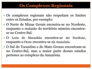 Os Complexos Regionais

 Os complexos regionais não respeitam os limites
  entre os Estados, por exemplo:
 O Norte de Minas Gerais encontra-se no Nordeste,
  enquanto o restante do território mineiro encontra-
  se no Centro-Sul.
 O Leste do Maranhão encontra-se no Nordeste,
  enquanto o Oeste encontra-se na Amazônia.
 O Sul do Tocantins e do Mato Grosso encontram-se
  no Centro-Sul, mas a maior parte desses estados
  pertence ao complexo da Amazônia.
 