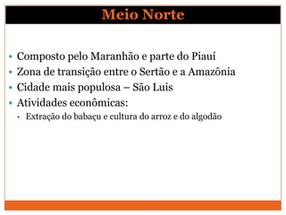 Meio Norte

 Composto pelo Maranhão e parte do Piauí
 Zona de transição entre o Sertão e a Amazônia
 Cidade mais populosa – São Luis
 Atividades econômicas:
   Extração do babaçu e cultura do arroz e do algodão
 