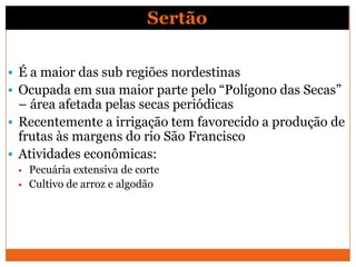 Sertão

 É a maior das sub regiões nordestinas
 Ocupada em sua maior parte pelo “Polígono das Secas”
  – área afetada pelas secas periódicas
 Recentemente a irrigação tem favorecido a produção de
  frutas às margens do rio São Francisco
 Atividades econômicas:
    Pecuária extensiva de corte
    Cultivo de arroz e algodão
 
