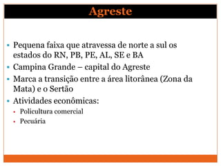 Agreste

 Pequena faixa que atravessa de norte a sul os
  estados do RN, PB, PE, AL, SE e BA
 Campina Grande – capital do Agreste
 Marca a transição entre a área litorânea (Zona da
  Mata) e o Sertão
 Atividades econômicas:
    Policultura comercial
    Pecuária
 
