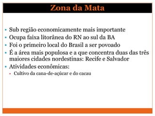 Zona da Mata

 Sub região economicamente mais importante
 Ocupa faixa litorânea do RN ao sul da BA
 Foi o primeiro local do Brasil a ser povoado
 É a área mais populosa e a que concentra duas das três
  maiores cidades nordestinas: Recife e Salvador
 Atividades econômicas:
    Cultivo da cana-de-açúcar e do cacau
 