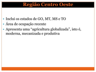 Região Centro Oeste

 Inclui os estados de GO, MT, MS e TO
 Área de ocupação recente
 Apresenta uma “agricultura globalizada”, isto é,
 moderna, mecanizada e produtiva
 