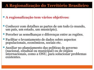 A Regionalização do Território Brasileiro

 A regionalização tem vários objetivos:

 Conhecer com detalhes as partes de um todo (o mundo,
 um país, um estado, um município).
 Perceber as semelhanças e diferenças entre as regiões.
 Facilitar o levantamento de dados sobre aspectos
 populacionais, econômicos, sociais etc.
 Auxiliar no planejamento das políticas de governo
 (nacional, estadual ou municipal) ou de órgãos
 internacionais, como a ONU, para solucionar problemas
 existentes.
 