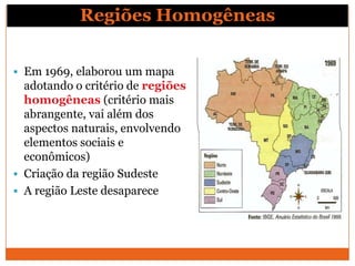 Regiões Homogêneas


 Em 1969, elaborou um mapa
  adotando o critério de regiões
  homogêneas (critério mais
  abrangente, vai além dos
  aspectos naturais, envolvendo
  elementos sociais e
  econômicos)
 Criação da região Sudeste
 A região Leste desaparece
 