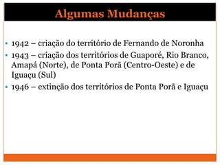 Algumas Mudanças

 1942 – criação do território de Fernando de Noronha
 1943 – criação dos territórios de Guaporé, Rio Branco,
  Amapá (Norte), de Ponta Porã (Centro-Oeste) e de
  Iguaçu (Sul)
 1946 – extinção dos territórios de Ponta Porã e Iguaçu
 