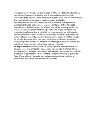 mais desenvolvido. Devido a sua proximidade da RMS, Feira de Santana beneficiase
das chamadas economias de aglomeração. É a segunda maior concentração
urbana do Estado, possui o Centro Industrial do Subaé e conta com boa infraestrutura.
Esse município concentra todos os investimentos de ampliação e
implantação anunciados para a região que tem, atualmente, como principais
suportes econômicos, o comércio, os serviços e a indústria de transformação,
especialmente na cidade de Feira de Santana, a pecuária e a mineração. Feira de
Santana exerce papel proeminente na região pelo fato de possuir importantes
economias de aglomeração e se constituir em entroncamento por onde circulam
mercadorias oriundas do Sul/Sudeste do Brasil para o Nordeste e vice-versa e das
várias regiões do próprio Estado, além de se encontrar localizada na Macrorregião
de Salvador. Essa situação faz com que o município se credencie a atuar como
lócus privilegiado à implantação de estruturas de serviços e indústrias voltadas para
o atendimento de mercados mais amplos, regional e nacional.
15) Região Nordeste: Paulo Afonso é seu principal pólo de desenvolvimento. Sua
atividade econômica principal é a agropecuária e a produção de energia elétrica.
Potencialmente, a região de Paulo Afonso pode explorar, do ponto de vista turístico,
a vantagem de se encontrar em seu território o complexo hidrelétrico que vai de
Paulo Afonso a Xingó. Essa região apresenta como seu principal problema a
existência de déficit hídrico em algumas de suas áreas.
 