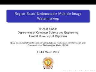 Region Based Undetectable Multiple Image
Watermarking
SHALU SINGH
Department of Computer Science and Engineering
Central University of Rajasthan
IEEE International Conference on Computational Techniques in Information and
Communication Technologies, Delhi, INDIA
11-13 March 2016
 
