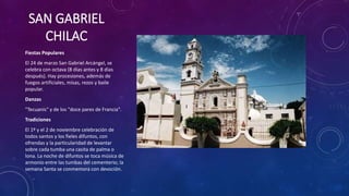 SAN GABRIEL
CHILAC
Fiestas Populares
El 24 de marzo San Gabriel Arcángel, se
celebra con octava (8 días antes y 8 días
después). Hay procesiones, además de
fuegos artificiales, misas, rezos y baile
popular.
Danzas
"Tecuanis" y de los "doce pares de Francia".
Tradiciones
El 1º y el 2 de noviembre celebración de
todos santos y los fieles difuntos, con
ofrendas y la particularidad de levantar
sobre cada tumba una casita de palma o
lona. La noche de difuntos se toca música de
armonio entre las tumbas del cementerio; la
semana Santa se conmemora con devoción.
 