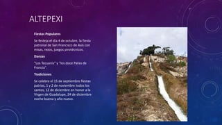 ALTEPEXI
Fiestas Populares
Se festeja el día 4 de octubre, la fiesta
patronal de San Francisco de Asís con
misas, rezos, juegos pirotécnicos.
Danzas
"Los Tecuanis" y "los doce Pares de
Francia".
Tradiciones
Se celebra el 15 de septiembre fiestas
patrias, 1 y 2 de noviembre todos los
santos, 12 de diciembre en honor a la
Virgen de Guadalupe, 24 de diciembre
noche buena y año nuevo.
 