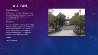 AJALPAN,
Fiestas Populares
Se festeja el 3 de mayo la fiesta principal
con danzas, juegos mecánicos, bandas de
música y juegos deportivos, con una
duración de 10 días
Tradiciones
El 15 de septiembre fiestas patrias, el 1º y
2º de noviembre celebración de Todos los
Santos y fieles difuntos con ofrendas y
visitas al cementerio, Semana Santa, 12
de diciembre en honor a la Virgen de
Guadalupe, Navidad y año nuevo.
Danzas
De los "Vaqueros".
 