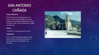 SAN ANTONIO
CAÑADA
Fiestas Populares
El 13 de junio es la fiesta patronal en
honor a San Antonio Abad si cae entre
semana se translada el próximo domingo
se hacen misas, rezos, procesiones, juegos
pirotécnicos.
Danzas
"Tecuanis" y "doce pares de Francia".
Tradiciones
El 1º y 2º de noviembre celebración de
Todos Santos y los Fieles Difuntos. La
Semana Santa se conmemora con
devoción.
 