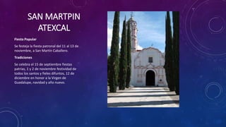 SAN MARTPIN
ATEXCAL
Fiesta Popular
Se festeja la fiesta patronal del 11 al 13 de
noviembre, a San Martín Caballero.
Tradiciones
Se celebra el 15 de septiembre fiestas
patrias, 1 y 2 de noviembre festividad de
todos los santos y fieles difuntos, 12 de
diciembre en honor a la Virgen de
Guadalupe, navidad y año nuevo.
 