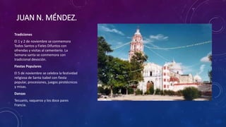 JUAN N. MÉNDEZ.
Tradiciones
El 1 y 2 de noviembre se conmemora
Todos Santos y Fieles Difuntos con
ofrendas y visitas al cementerio. La
Semana santa se conmemora con
tradicional devoción.
Fiestas Populares
El 5 de noviembre se celebra la festividad
religiosa de Santa Isabel con fiesta
popular, procesiones, juegos pirotécnicos
y misas.
Danzas
Tecuanis, vaqueros y los doce pares
Francia.
 