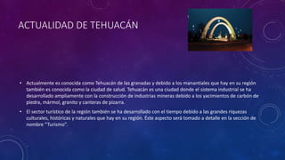 ACTUALIDAD DE TEHUACÁN
• Actualmente es conocida como Tehuacán de las granadas y debido a los manantiales que hay en su región
también es conocida como la ciudad de salud. Tehuacán es una ciudad donde el sistema industrial se ha
desarrollado ampliamente con la construcción de industrias mineras debido a los yacimientos de carbón de
piedra, mármol, granito y canteras de pizarra.
• El sector turístico de la región también se ha desarrollado con el tiempo debido a las grandes riquezas
culturales, históricas y naturales que hay en su región. Éste aspecto será tomado a detalle en la sección de
nombre “Turismo”.
 