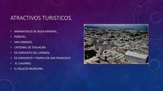 ATRACTIVOS TURISTICOS.
• MANANTIALES DE AGUA MINERAL .
• PEÑAFIEL.
• SAN LORENZO .
• CATEDRAL DE TEHUACÁN.
• EX CONVENTO DEL CARMEN.
• EX CONVENTO Y TEMPLO DE SAN FRANCISCO.
• EL CALVARIO.
• EL PALACIO MUNICIPAL.
 