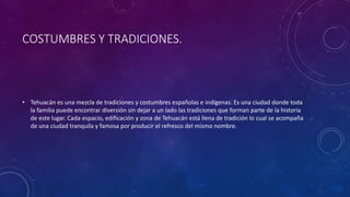 COSTUMBRES Y TRADICIONES.
• Tehuacán es una mezcla de tradiciones y costumbres españolas e indígenas. Es una ciudad donde toda
la familia puede encontrar diversión sin dejar a un lado las tradiciones que forman parte de la historia
de este lugar. Cada espacio, edificación y zona de Tehuacán está llena de tradición lo cual se acompaña
de una ciudad tranquila y famosa por producir el refresco del mismo nombre.
 