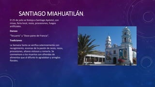 SANTIAGO MIAHUATILÁN,
El 25 de julio se festeja a Santiago Apóstol, con
misas, feria local, rezos, procesiones, fuegos
artificiales.
Danzas
"Tecuanis" y "Doce pares de Francia".
Tradiciones
La Semana Santa se verifica solemnemente con
recogimiento, escenas de la pasión de Jesús, rezos,
procesiones, altares vistosos y romería. Se
conmemora a los muertos con ofrendas de
alimentos que al difunto le agradaban y arreglos
florales.
 