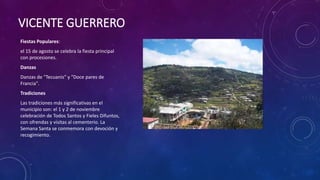 VICENTE GUERRERO
Fiestas Populares:
el 15 de agosto se celebra la fiesta principal
con procesiones.
Danzas
Danzas de "Tecuanis" y "Doce pares de
Francia".
Tradiciones
Las tradiciones más significativas en el
municipio son: el 1 y 2 de noviembre
celebración de Todos Santos y Fieles Difuntos,
con ofrendas y visitas al cementerio. La
Semana Santa se conmemora con devoción y
recogimiento.
 