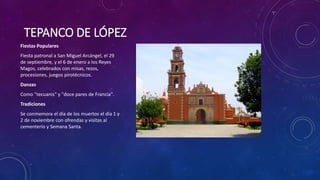 TEPANCO DE LÓPEZ
Fiestas Populares
Fiesta patronal a San Miguel Arcángel, el 29
de septiembre, y el 6 de enero a los Reyes
Magos, celebrados con misas, rezos,
procesiones, juegos pirotécnicos.
Danzas
Como "tecuanis" y "doce pares de Francia".
Tradiciones
Se conmemora el día de los muertos el día 1 y
2 de noviembre con ofrendas y visitas al
cementerio y Semana Santa.
 